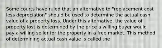 Some courts have ruled that an alternative to "replacement cost less depreciation" should be used to determine the actual cash value of a property loss. Under this alternative, the value of property lost is determined by the price a willing buyer would pay a willing seller for the property in a free market. This method of determining actual cash value is called the