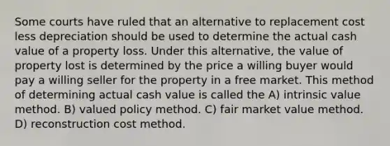 Some courts have ruled that an alternative to replacement cost less depreciation should be used to determine the actual cash value of a property loss. Under this alternative, the value of property lost is determined by the price a willing buyer would pay a willing seller for the property in a free market. This method of determining actual cash value is called the A) intrinsic value method. B) valued policy method. C) fair market value method. D) reconstruction cost method.