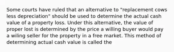 Some courts have ruled that an alternative to "replacement cows less depreciation" should be used to determine the actual cash value of a property loss. Under this alternative, the value of proper lost is determined by the price a willing buyer would pay a wiling seller for the property in a free market. This method of determining actual cash value is called the