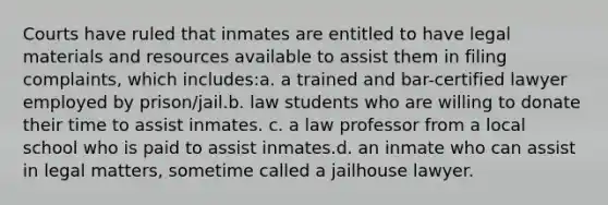 Courts have ruled that inmates are entitled to have legal materials and resources available to assist them in filing complaints, which includes:a. a trained and bar-certified lawyer employed by prison/jail.b. law students who are willing to donate their time to assist inmates. c. a law professor from a local school who is paid to assist inmates.d. an inmate who can assist in legal matters, sometime called a jailhouse lawyer.