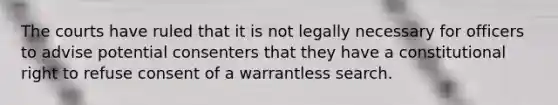 The courts have ruled that it is not legally necessary for officers to advise potential consenters that they have a constitutional right to refuse consent of a warrantless search.