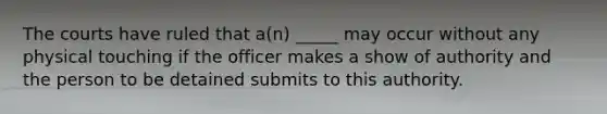 The courts have ruled that a(n) _____ may occur without any physical touching if the officer makes a show of authority and the person to be detained submits to this authority.