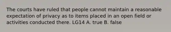 The courts have ruled that people cannot maintain a reasonable expectation of privacy as to items placed in an open field or activities conducted there. LG14 A. true B. false