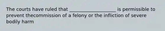 The courts have ruled that ____________________ is permissible to prevent thecommission of a felony or the infliction of severe bodily harm