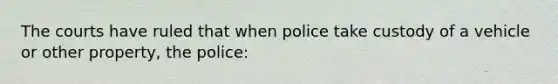 The courts have ruled that when police take custody of a vehicle or other property, the police: