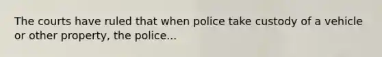 The courts have ruled that when police take custody of a vehicle or other property, the police...