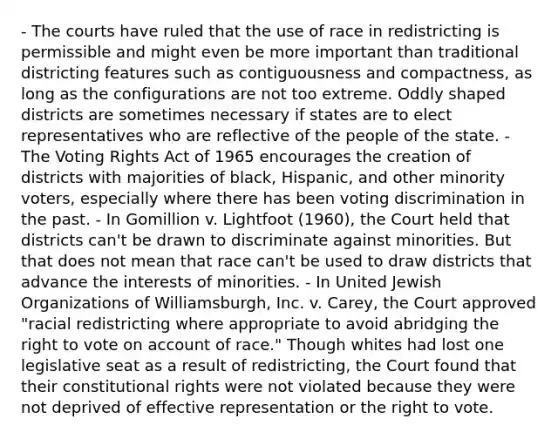 - The courts have ruled that the use of race in redistricting is permissible and might even be more important than traditional districting features such as contiguousness and compactness, as long as the configurations are not too extreme. Oddly shaped districts are sometimes necessary if states are to elect representatives who are reflective of the people of the state. - The Voting Rights Act of 1965 encourages the creation of districts with majorities of black, Hispanic, and other minority voters, especially where there has been voting discrimination in the past. - In Gomillion v. Lightfoot (1960), the Court held that districts can't be drawn to discriminate against minorities. But that does not mean that race can't be used to draw districts that advance the interests of minorities. - In United Jewish Organizations of Williamsburgh, Inc. v. Carey, the Court approved "racial redistricting where appropriate to avoid abridging the right to vote on account of race." Though whites had lost one legislative seat as a result of redistricting, the Court found that their constitutional rights were not violated because they were not deprived of effective representation or the right to vote.