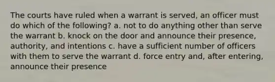 The courts have ruled when a warrant is served, an officer must do which of the following? a. not to do anything other than serve the warrant b. knock on the door and announce their presence, authority, and intentions c. have a sufficient number of officers with them to serve the warrant d. force entry and, after entering, announce their presence