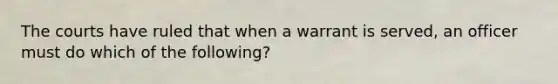 The courts have ruled that when a warrant is served, an officer must do which of the following?