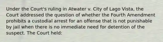 Under the Court's ruling in Atwater v. City of Lago Vista, the Court addressed the question of whether the Fourth Amendment prohibits a custodial arrest for an offense that is not punishable by jail when there is no immediate need for detention of the suspect. The Court held: