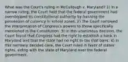 What was the Court's ruling in McCullough v. Maryland? 1) In a narrow ruling, the Court held that the federal government had overstepped its constitutional authority by banning the possession of currency in school zones. 2) The Court narrowed the interpretation of Congress's powers to those specifically mentioned in the Constitution. 3) In this unanimous decision, the Court found that Congress had the right to establish a bank in Maryland and that the state had no right to tax that bank. 4) In this narrowly decided case, the Court ruled in favor of states' rights, siding with the state of Maryland over the federal government.