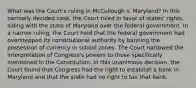 What was the Court's ruling in McCullough v. Maryland? In this narrowly decided case, the Court ruled in favor of states' rights, siding with the state of Maryland over the federal government. In a narrow ruling, the Court held that the federal government had overstepped its constitutional authority by banning the possession of currency in school zones. The Court narrowed the interpretation of Congress's powers to those specifically mentioned in the Constitution. In this unanimous decision, the Court found that Congress had the right to establish a bank in Maryland and that the state had no right to tax that bank.