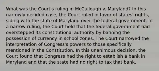 What was the Court's ruling in McCullough v. Maryland? In this narrowly decided case, the Court ruled in favor of states' rights, siding with the state of Maryland over the federal government. In a narrow ruling, the Court held that the federal government had overstepped its constitutional authority by banning the possession of currency in school zones. The Court narrowed the interpretation of Congress's powers to those specifically mentioned in the Constitution. In this unanimous decision, the Court found that Congress had the right to establish a bank in Maryland and that the state had no right to tax that bank.