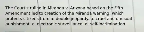 The Court's ruling in Miranda v. Arizona based on the Fifth Amendment led to creation of the Miranda warning, which protects citizens from a. double jeopardy. b. cruel and unusual punishment. c. electronic surveillance. d. self-incrimination.