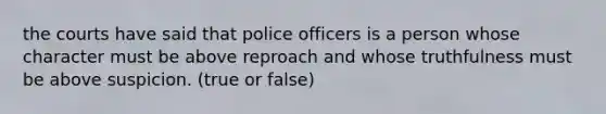 the courts have said that police officers is a person whose character must be above reproach and whose truthfulness must be above suspicion. (true or false)