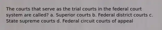 The courts that serve as the trial courts in the federal court system are called? a. Superior courts b. Federal district courts c. State supreme courts d. Federal circuit courts of appeal