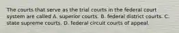 The courts that serve as the trial courts in the federal court system are called A. superior courts. B. federal district courts. C. state supreme courts. D. federal circuit courts of appeal.