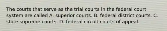 The courts that serve as the trial courts in the federal court system are called A. superior courts. B. federal district courts. C. state supreme courts. D. federal circuit courts of appeal.