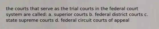 the courts that serve as the trial courts in the federal court system are called: a. superior courts b. federal district courts c. state supreme courts d. federal circuit courts of appeal