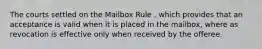 The courts settled on the Mailbox Rule , which provides that an acceptance is valid when it is placed in the mailbox, where as revocation is effective only when received by the offeree.