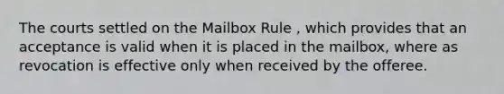 The courts settled on the Mailbox Rule , which provides that an acceptance is valid when it is placed in the mailbox, where as revocation is effective only when received by the offeree.