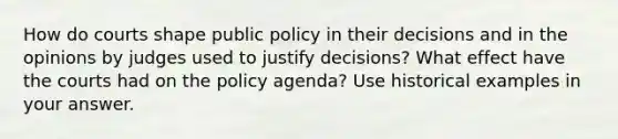 How do courts shape public policy in their decisions and in the opinions by judges used to justify decisions? What effect have the courts had on the policy agenda? Use historical examples in your answer.