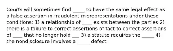 Courts will sometimes find _____ to have the same legal effect as a false assertion in fraudulent misrepresentations under these conditions: 1) a relationship of ____ exists between the parties 2) there is a failure to correct assertions of fact to correct assertions of ____ that no longer hold ___ 3) a statute requires the _____ 4) the nondisclosure involves a _____ defect