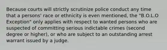 Because courts will strictly scrutinize police conduct any time that a persons' race or ethnicity is even mentioned, the "B.O.L.O Exception" only applies with respect to wanted persons who are suspected of committing serious indictable crimes (second degree or higher), or who are subject to an outstanding arrest warrant issued by a judge.