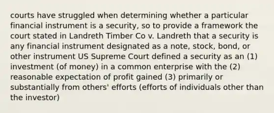 courts have struggled when determining whether a particular financial instrument is a security, so to provide a framework the court stated in Landreth Timber Co v. Landreth that a security is any financial instrument designated as a note, stock, bond, or other instrument US Supreme Court defined a security as an (1) investment (of money) in a common enterprise with the (2) reasonable expectation of profit gained (3) primarily or substantially from others' efforts (efforts of individuals other than the investor)