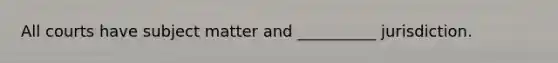 All courts have subject matter and __________ jurisdiction.