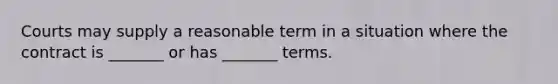 Courts may supply a reasonable term in a situation where the contract is _______ or has _______ terms.