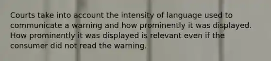 Courts take into account the intensity of language used to communicate a warning and how prominently it was displayed. How prominently it was displayed is relevant even if the consumer did not read the warning.