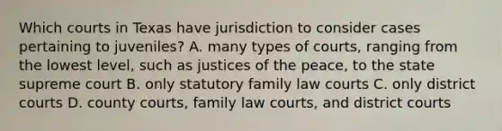 Which courts in Texas have jurisdiction to consider cases pertaining to juveniles? A. many types of courts, ranging from the lowest level, such as justices of the peace, to the state supreme court B. only statutory family law courts C. only district courts D. county courts, family law courts, and district courts