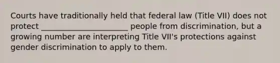 Courts have traditionally held that federal law (Title VII) does not protect ______________________ people from discrimination, but a growing number are interpreting Title VII's protections against gender discrimination to apply to them.