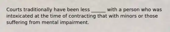 Courts traditionally have been less ______ with a person who was intoxicated at the time of contracting that with minors or those suffering from mental impairment.