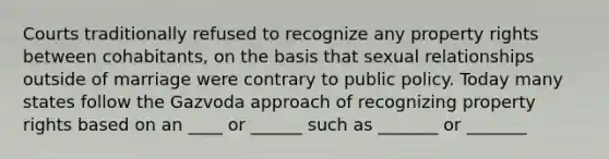 Courts traditionally refused to recognize any property rights between cohabitants, on the basis that sexual relationships outside of marriage were contrary to public policy. Today many states follow the Gazvoda approach of recognizing property rights based on an ____ or ______ such as _______ or _______