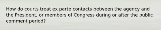 How do courts treat ex parte contacts between the agency and the President, or members of Congress during or after the public comment period?