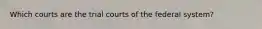 Which courts are the trial courts of the federal system?