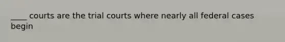 ____ courts are the trial courts where nearly all federal cases begin