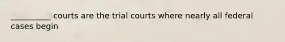 __________ courts are the trial courts where nearly all federal cases begin