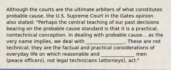 Although the courts are the ultimate arbiters of what constitutes probable cause, the U.S. Supreme Court in the Gates opinion also stated: "Perhaps the central teaching of our past decisions bearing on the probable cause standard is that it is a practical, nontechnical conception. In dealing with probable cause... as the very name implies, we deal with ________________. These are not technical; they are the factual and practical considerations of everyday life on which reasonable and ______________ men (peace officers), not legal technicians (attorneys), act."