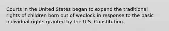 Courts in the United States began to expand the traditional rights of children born out of wedlock in response to the basic individual rights granted by the U.S. Constitution.