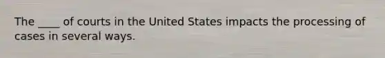 The ____ of courts in the United States impacts the processing of cases in several ways.