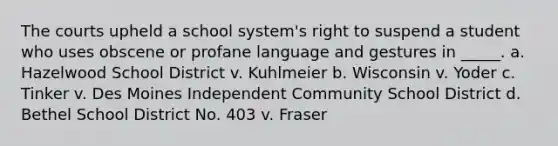 The courts upheld a school system's right to suspend a student who uses obscene or profane language and gestures in _____. a. Hazelwood School District v. Kuhlmeier b. Wisconsin v. Yoder c. Tinker v. Des Moines Independent Community School District d. Bethel School District No. 403 v. Fraser