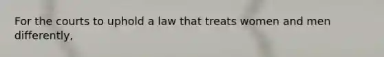 For the courts to uphold a law that treats women and men differently,