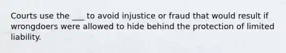 Courts use the ___ to avoid injustice or fraud that would result if wrongdoers were allowed to hide behind the protection of <a href='https://www.questionai.com/knowledge/kave9bsmoD-limited-liability' class='anchor-knowledge'>limited liability</a>.