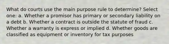 What do courts use the main purpose rule to determine? Select one: a. Whether a promisor has primary or secondary liability on a debt b. Whether a contract is outside the statute of fraud c. Whether a warranty is express or implied d. Whether goods are classified as equipment or inventory for tax purposes