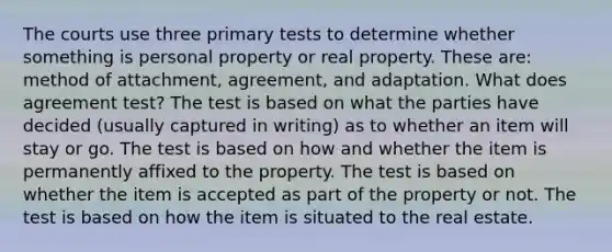 The courts use three primary tests to determine whether something is personal property or real property. These are: method of attachment, agreement, and adaptation. What does agreement test? The test is based on what the parties have decided (usually captured in writing) as to whether an item will stay or go. The test is based on how and whether the item is permanently affixed to the property. The test is based on whether the item is accepted as part of the property or not. The test is based on how the item is situated to the real estate.