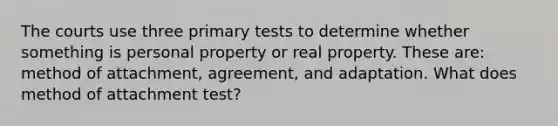 The courts use three primary tests to determine whether something is personal property or real property. These are: method of attachment, agreement, and adaptation. What does method of attachment test?