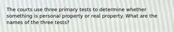 The courts use three primary tests to determine whether something is personal property or real property. What are the names of the three tests?